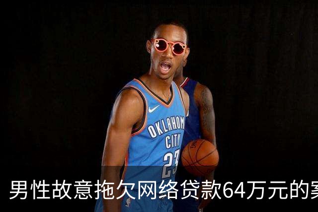 男性故意拖欠网络贷款64万元的案件分析与催收行为的反应
